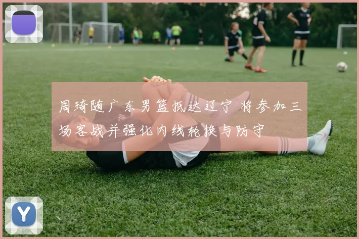 周琦随广东男篮抵达辽宁 将参加三场客战并强化内线轮换与防守