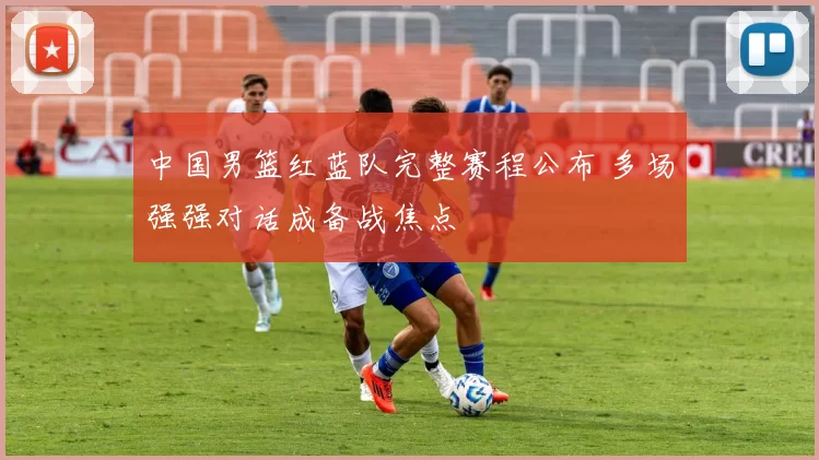 中国男篮红蓝队完整赛程公布 多场强强对话成备战焦点
