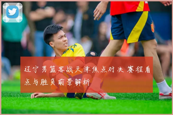辽宁男篮客战天津焦点对决 赛程看点与胜负前景解析