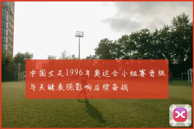 中国女足1996年奥运会小组赛晋级与关键表现影响后续备战