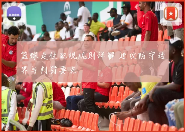 篮球走位犯规规则详解 进攻防守边界与判罚要点