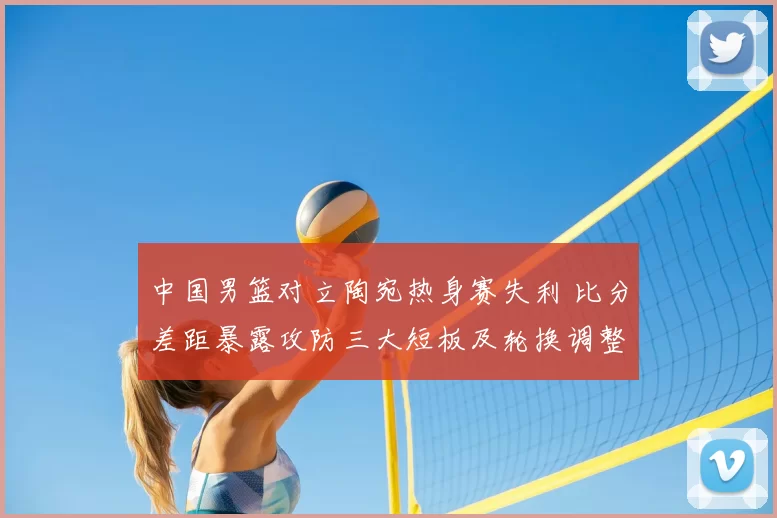 中国男篮对立陶宛热身赛失利 比分差距暴露攻防三大短板及轮换调整建议