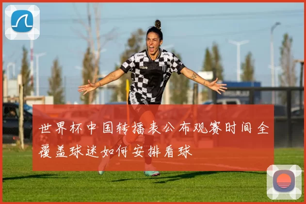 世界杯中国转播表公布观赛时间全覆盖球迷如何安排看球