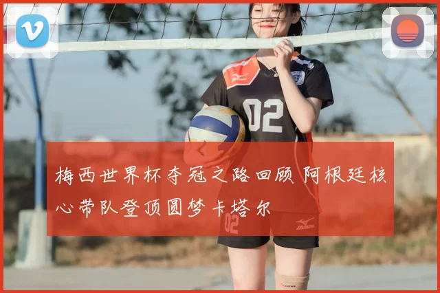 梅西世界杯夺冠之路回顾 阿根廷核心带队登顶圆梦卡塔尔