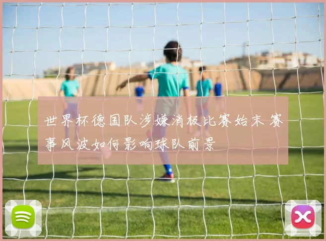 世界杯德国队涉嫌消极比赛始末 赛事风波如何影响球队前景