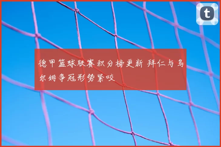 德甲篮球联赛积分榜更新 拜仁与乌尔姆争冠形势紧咬