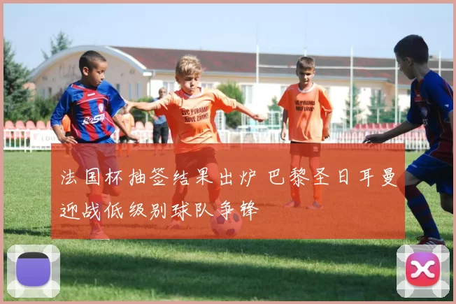 法国杯抽签结果出炉 巴黎圣日耳曼迎战低级别球队争锋
