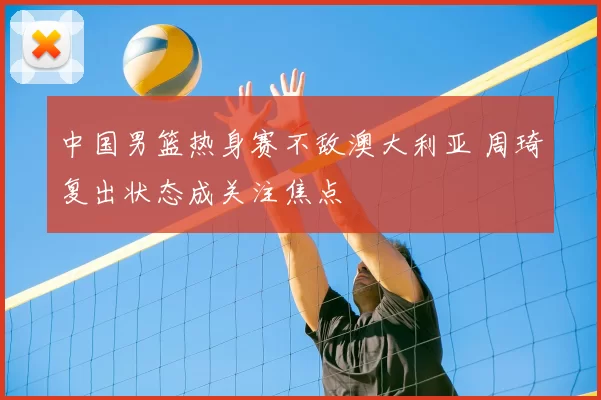 中国男篮热身赛不敌澳大利亚 周琦复出状态成关注焦点