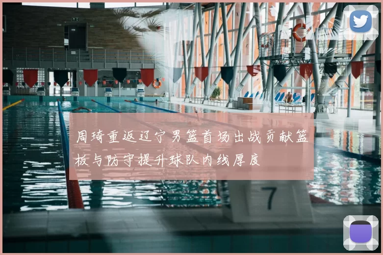 周琦重返辽宁男篮首场出战贡献篮板与防守提升球队内线厚度