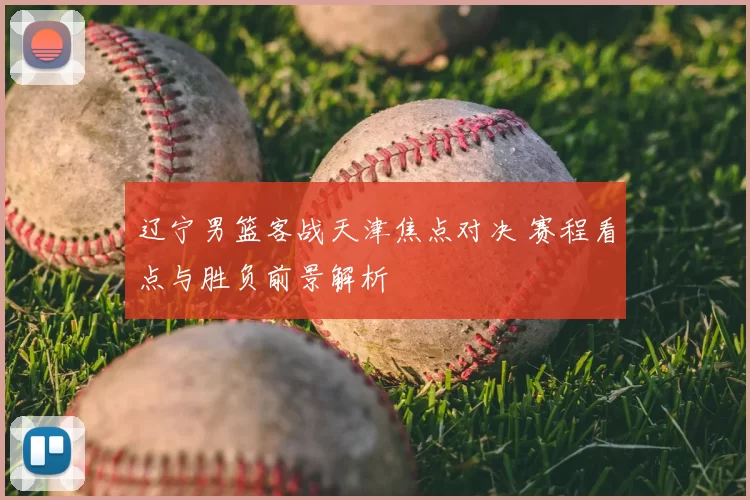 辽宁男篮客战天津焦点对决 赛程看点与胜负前景解析