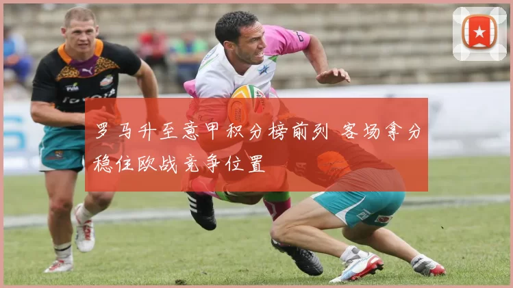 罗马升至意甲积分榜前列 客场拿分稳住欧战竞争位置