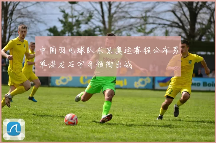 中国羽毛球队东京奥运赛程公布男单谌龙石宇奇领衔出战