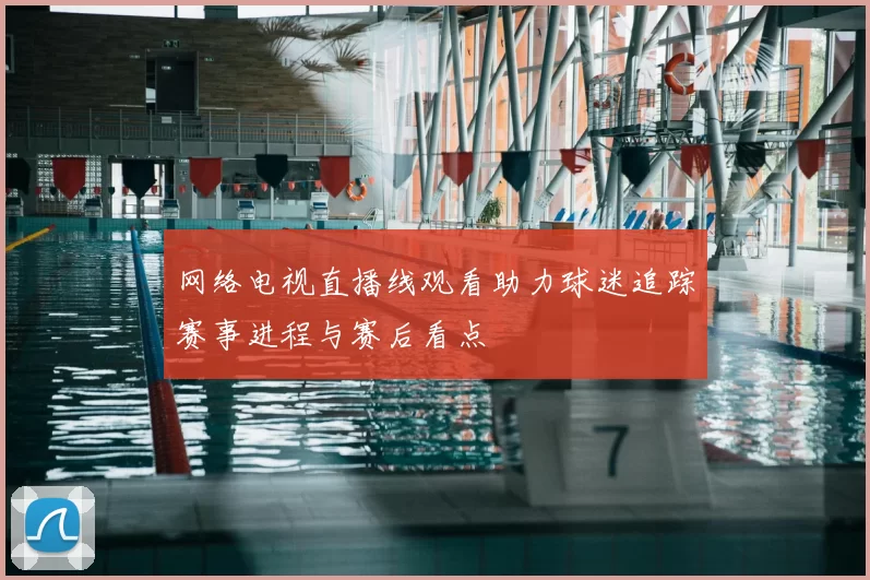 网络电视直播线观看助力球迷追踪赛事进程与赛后看点