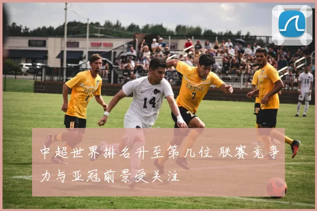 中超世界排名升至第几位 联赛竞争力与亚冠前景受关注