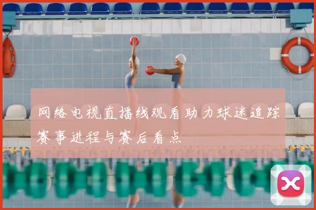 网络电视直播线观看助力球迷追踪赛事进程与赛后看点