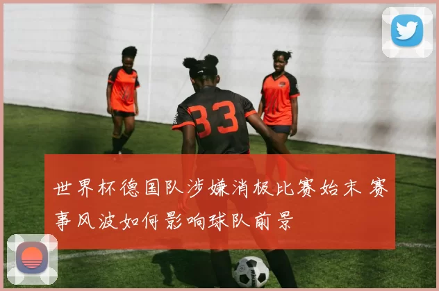 世界杯德国队涉嫌消极比赛始末 赛事风波如何影响球队前景