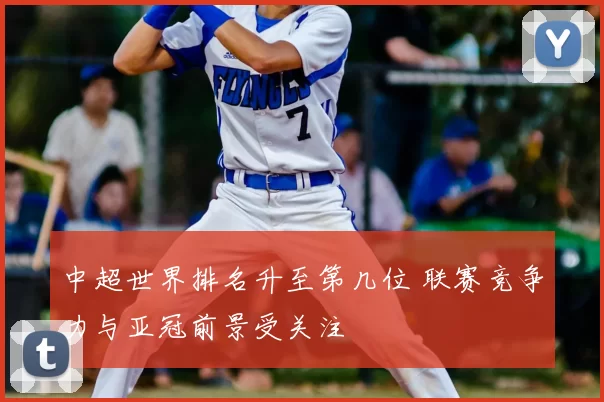 中超世界排名升至第几位 联赛竞争力与亚冠前景受关注