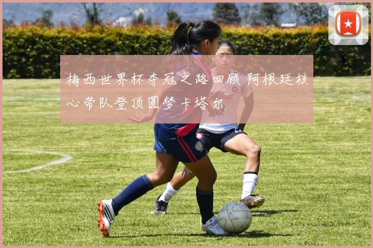 梅西世界杯夺冠之路回顾 阿根廷核心带队登顶圆梦卡塔尔