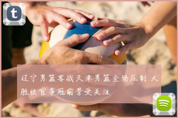 辽宁男篮客战天津男篮全场压制 大胜收官争冠前景受关注