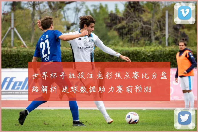 世界杯手机投注竞彩焦点赛比分盘路解析 进球数据助力赛前预测