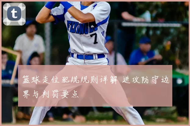 篮球走位犯规规则详解 进攻防守边界与判罚要点