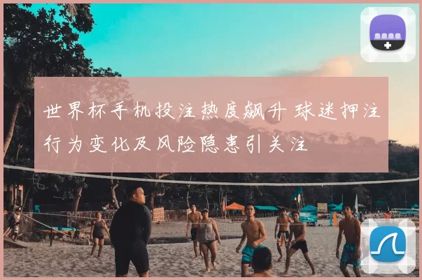 世界杯手机投注热度飙升 球迷押注行为变化及风险隐患引关注
