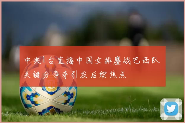 中央1台直播中国女排鏖战巴西队 关键分争夺引发后续焦点