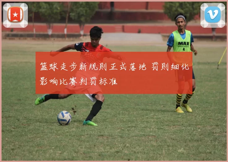 篮球走步新规则正式落地 罚则细化影响比赛判罚标准
