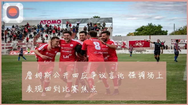 詹姆斯公开回应争议言论 强调场上表现回到比赛焦点