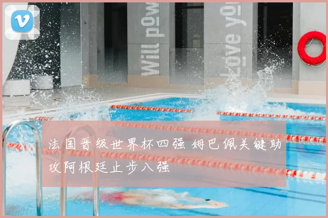 法国晋级世界杯四强 姆巴佩关键助攻阿根廷止步八强