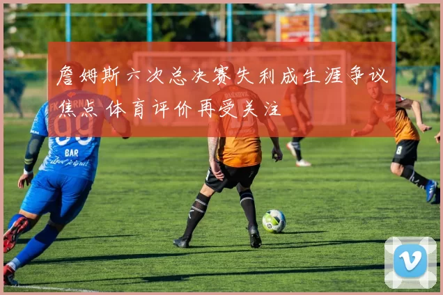 詹姆斯六次总决赛失利成生涯争议焦点 体育评价再受关注