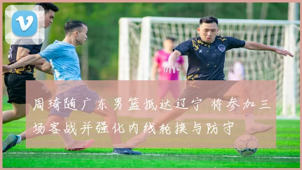 周琦随广东男篮抵达辽宁 将参加三场客战并强化内线轮换与防守