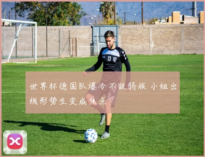 世界杯德国队爆冷不敌弱旅 小组出线形势生变成焦点