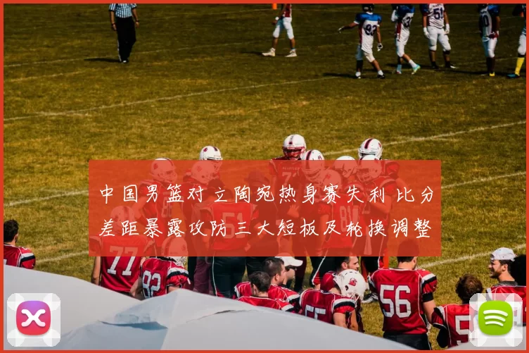 中国男篮对立陶宛热身赛失利 比分差距暴露攻防三大短板及轮换调整建议