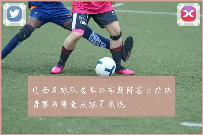 巴西足球队名单公布新阵容出炉热身赛考察重点球员表现