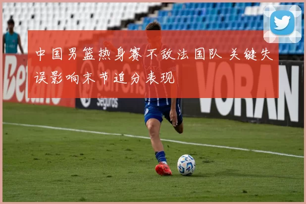 中国男篮热身赛不敌法国队 关键失误影响末节追分表现