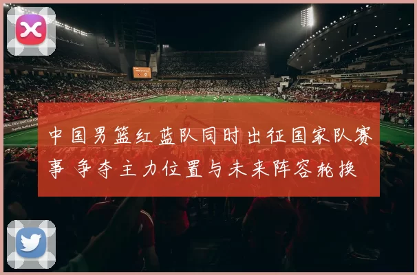 中国男篮红蓝队同时出征国家队赛事 争夺主力位置与未来阵容轮换