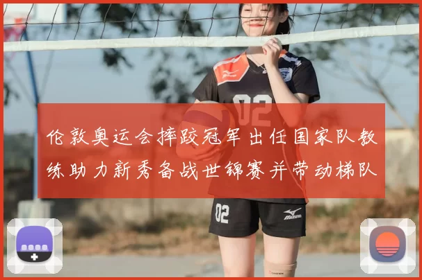 伦敦奥运会摔跤冠军出任国家队教练助力新秀备战世锦赛并带动梯队改革