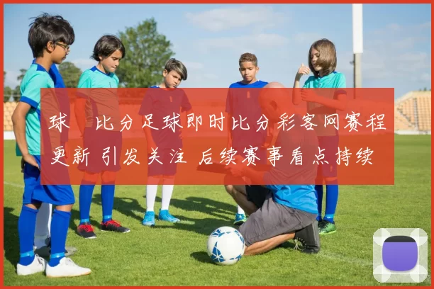 球棎比分足球即时比分彩客网赛程更新 引发关注 后续赛事看点持续升温