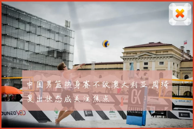 中国男篮热身赛不敌澳大利亚 周琦复出状态成关注焦点