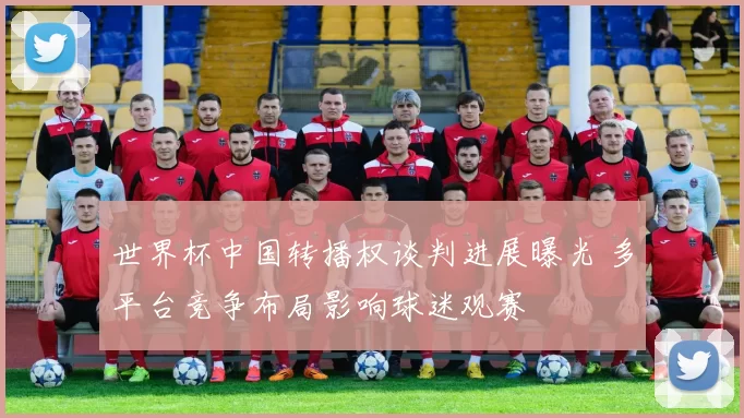 世界杯中国转播权谈判进展曝光 多平台竞争布局影响球迷观赛