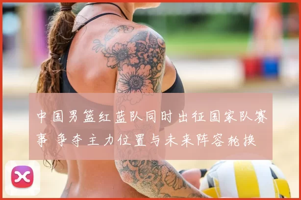 中国男篮红蓝队同时出征国家队赛事 争夺主力位置与未来阵容轮换