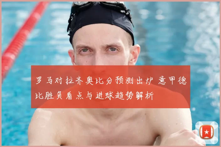 罗马对拉齐奥比分预测出炉 意甲德比胜负看点与进球趋势解析