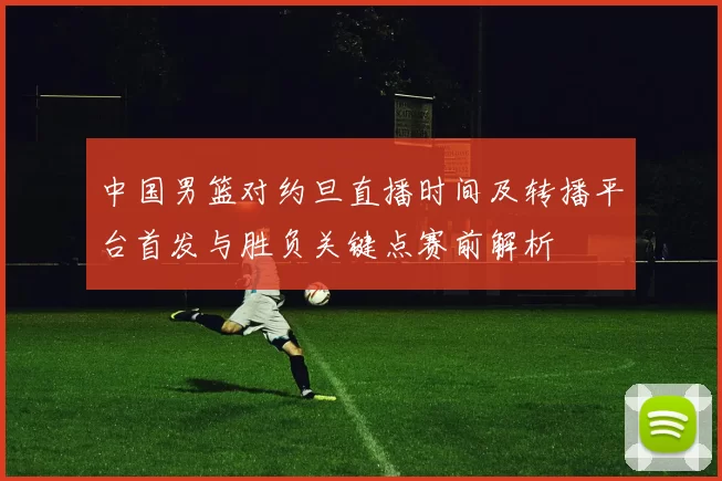 中国男篮对约旦直播时间及转播平台首发与胜负关键点赛前解析
