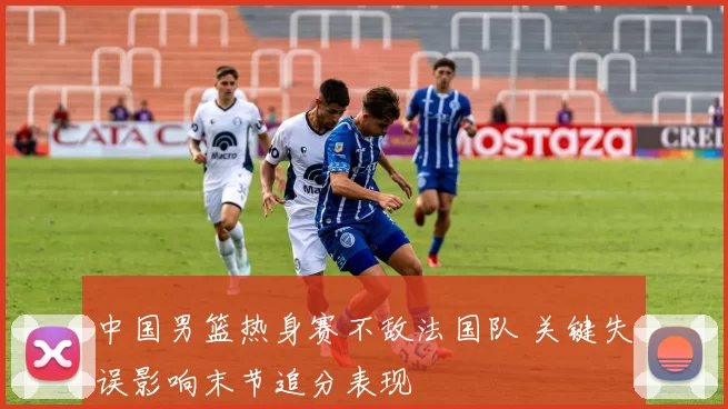 中国男篮热身赛不敌法国队 关键失误影响末节追分表现