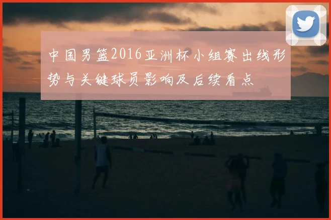中国男篮2016亚洲杯小组赛出线形势与关键球员影响及后续看点