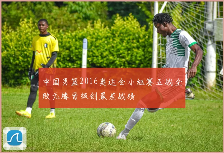 中国男篮2016奥运会小组赛五战全败无缘晋级创最差战绩