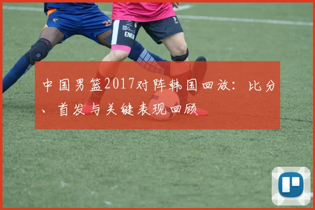 中国男篮2017对阵韩国回放：比分、首发与关键表现回顾