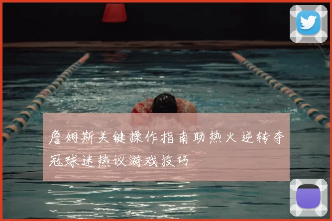 詹姆斯关键操作指南助热火逆转夺冠球迷热议游戏技巧