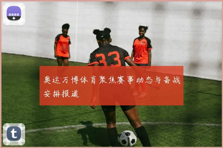 奥运万博体育聚焦赛事动态与备战安排报道